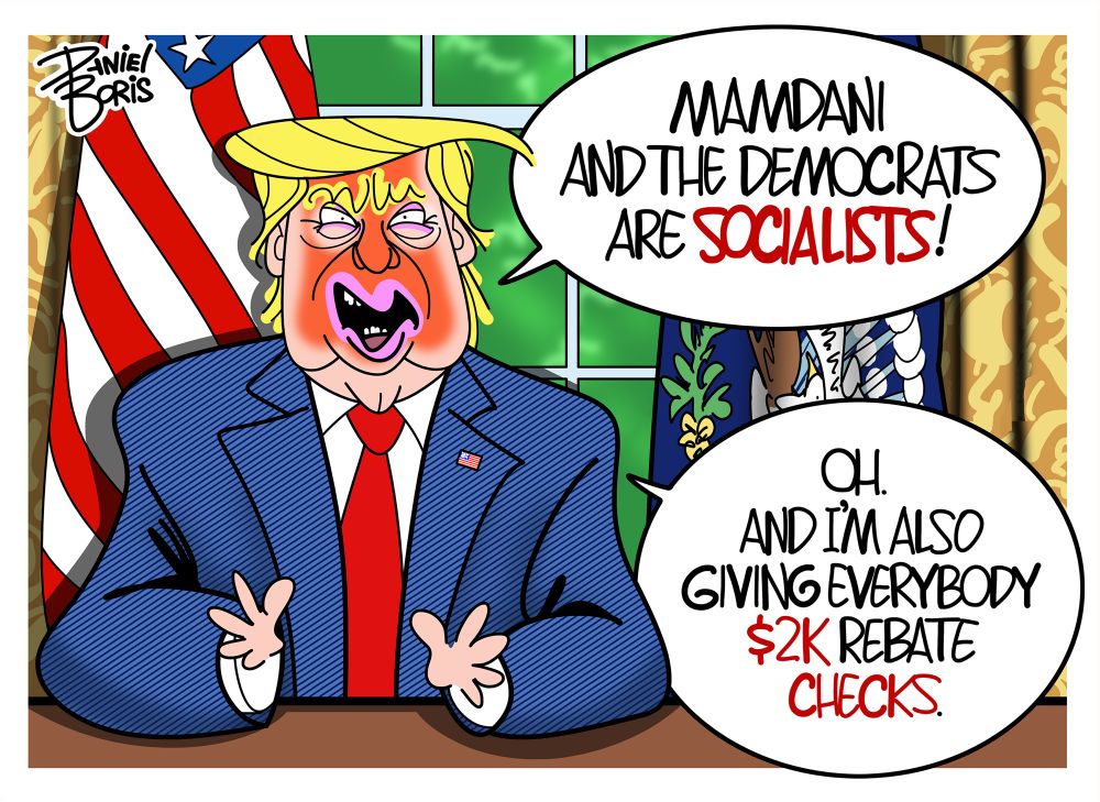 Trump speaking from the Oval Office. Trump: “Mamdani and the Democrats are socialists!”
“Oh. And I’m also giving everybody $2k rebate checks.”