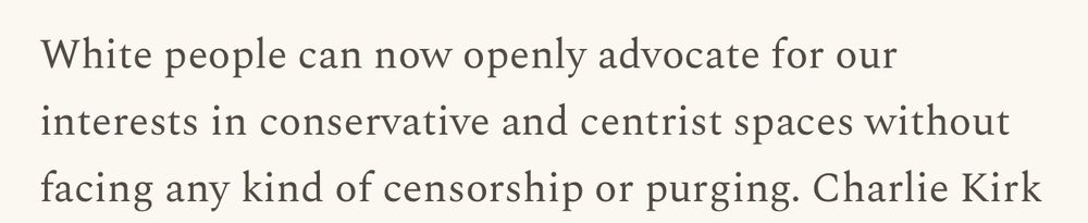 Screencap from the "Why I'm no longer a white nationalist" substack post

"White people can now openly advocate for our interests in conservative and centrist spaces without facing any kind of censorship or purging. Charlie Kirk"