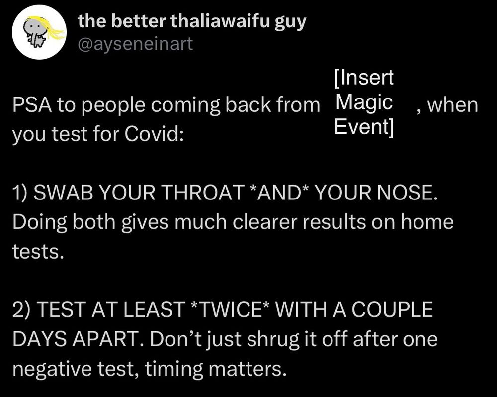 Screenshot of a tweet from @ayseneinart on Twitter: 

“PSA to people coming back from [Insert Magic Event], when you test for Covid: 

1) SWAB YOUR THROAT *AND* YOUR NOSE. Doing both gives much clearer results on home tests. 

2) TEST AT LEAST *TWICE* WITH A COUPLE DAYS APART. Don’t just shrug it off after one negative test, timing matters.”