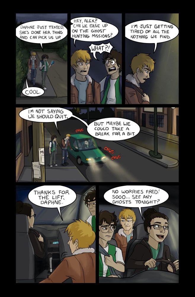 Fred and Alex walk away from the abandoned building and into the city proper. The street is empty, but is lit by many street lights.
Panel 1: Alex: (looking at a text on his phone) "Daphne just texted. She's done her thing and can pick us up.
Fred: "Cool"
Panel 2: Fred: "Hey, Alex? Can we ease up on the ghost hunting missions?"
Alex: "WHAT?!"
Panel 3: Fred: "I'm just getting tired of all the nothing we find."
Panel 4: A small green car has pulled up beside the boys and they start to get in the vehicle. Fred: "I'm not saying we should quit. But maybe we could take a break for a bit."
Panel 5: View, inside the car. An woman in her early 20's is in the driver seat. Her hair is pulled back in a tight bun and she has glasses.
Fred: "Thanks for the lift, Daphne."
Panel 6: Everyone is in the car and strapped in. Daphne begins to drive. Daphne: "No worries Fred! Sooo... See any Ghosts tonight?"