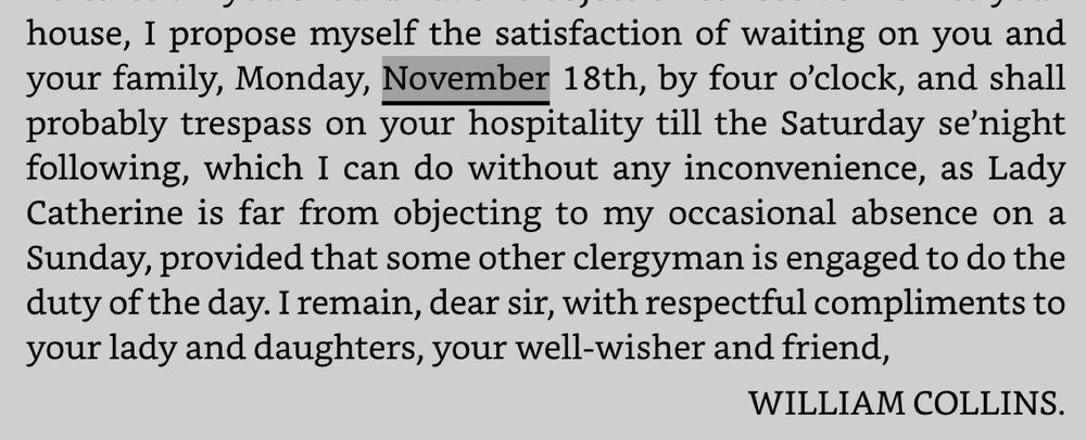 I propose myself the satisfaction of waiting on you and your family, Monday, November 18th, by four o’clock, and shall probably trespass on your hospitality till the Saturday se’night following, which I can do without any inconvenience, as Lady Catherine is far from objecting to my occasional absence on a Sunday, provided that some other clergyman is engaged to do the duty of the day. I remain, dear sir, with respectful compliments to your lady and daughters, your well-wisher and friend, WILLIAM COLLINS. Pride & prejudice Jane Austen 