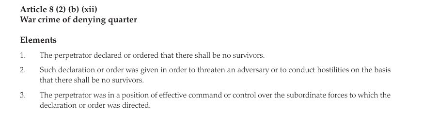 Article 8 (2) (e) (x) War crime of denying quarter Elements 1. 2. 3. 4. 5. The perpetrator declared or ordered that there shall be no survivors. Such declaration or order was given in order to threaten an adversary or to conduct hostilities on the basis that there shall be no survivors. The perpetrator was in a position of effective command or control over the subordinate forces to which the declaration or order was directed.