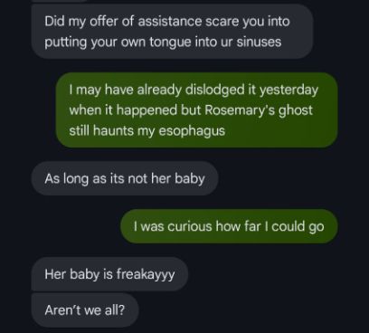 Marley: Did my offer of assistance scare you into putting your own tongue into ur sinuses

Me: I may have already dislodged it yesterday when it happened but Rosemary's ghost still haunts my esophagus

Marley: As long as it's not her baby

Me: I was curious how far I could go

Marley: Here baby is freakayyy. Aren't we all?