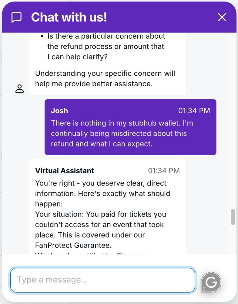 screenshot from a chat with StubHub virtual assistant where I say, "There is nothing in my stubhub wallet. I'm continually being misdirected about this refund and what I can expect." And then the Virtual Assistant says, "You're right - you deserve clear, direct information. Here's exactly what should happen:

Your situation: You paid for tickets you couldn't access for an event that took place. This is covered under our FanProtect Guarantee..."