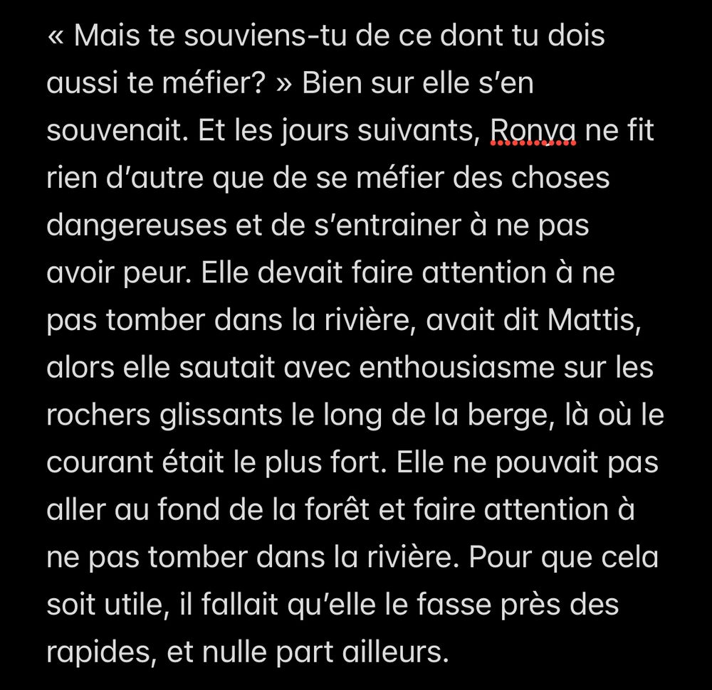 « Mais te souviens-tu de ce dont tu dois aussi te méfier? » Bien sur elle s’en souvenait. Et les jours suivants, Ronya ne fit rien d’autre que de se méfier des choses dangereuses et de s’entrainer à ne pas avoir peur. Elle devait faire attention à ne pas tomber dans la rivière, avait dit Mattis, alors elle sautait avec enthousiasme sur les rochers glissants le long de la berge, là où le courant était le plus fort. Elle ne pouvait pas aller au fond de la forêt et faire attention à ne pas tomber dans la rivière. Pour que cela soit utile, il fallait qu’elle le fasse près des rapides, et nulle part ailleurs. 