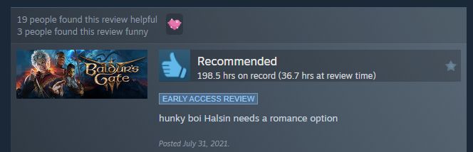 Steam review for Baldur's Gate 3 made in early access that says "hunky boi Halsin needs a romance option." Review was Posted July 31, 2021 during early Access and was made with 36.7 hours played. 19 people found this review helpful and 3 people found this review funny. The review also was given a "heartwarming" award.