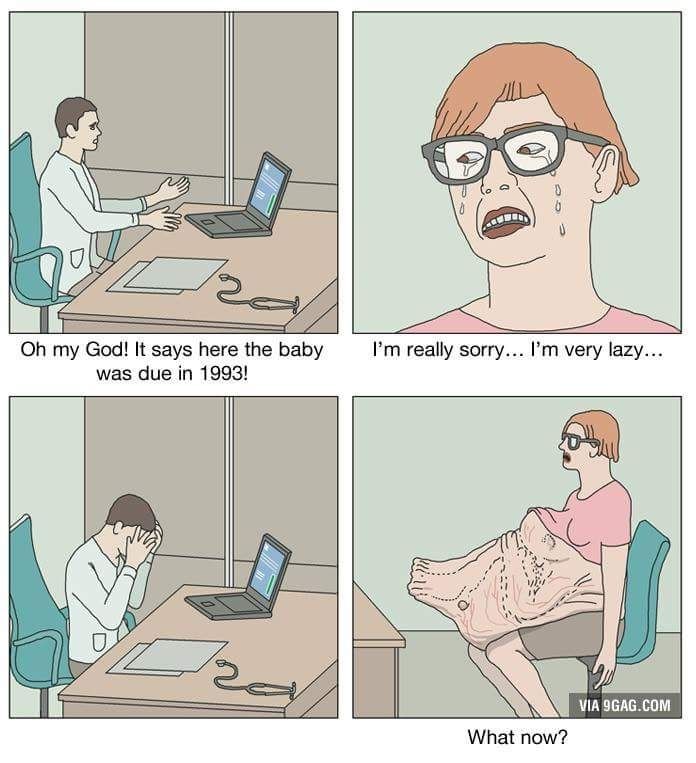 A meme with 4 panels. A doctor exclaims, "Oh my god! It says here the baby was due in 1993". Ashamed, the woman responds in tears, "I'm really sorry... I'm very lazy...". The doctor buries his head in his hands. He has nothing to say. The woman is left waiting with a fully grown human in fetal position, protruding from her belly. "What now?"she asks. The meme is watermarked by 9GAG.com