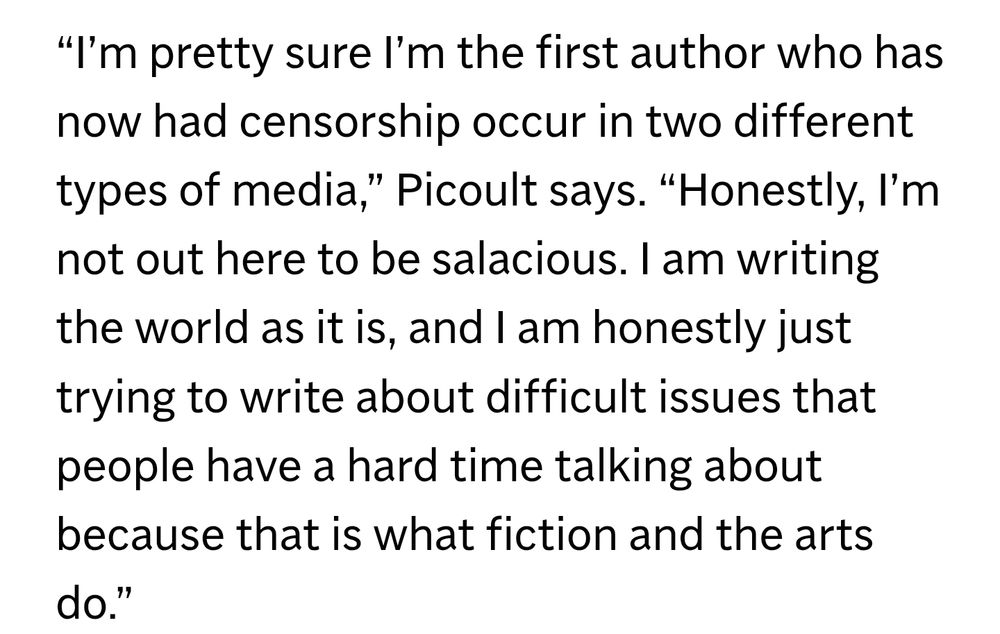 Excerpt from the Associated Press: “I’m pretty sure I’m the first author who has now had censorship occur in two different types of media,” Picoult says. “Honestly, I’m not out here to be salacious. I am writing the world as it is, and I am honestly just trying to write about difficult issues that people have a hard time talking about because that is what fiction and the arts do.”