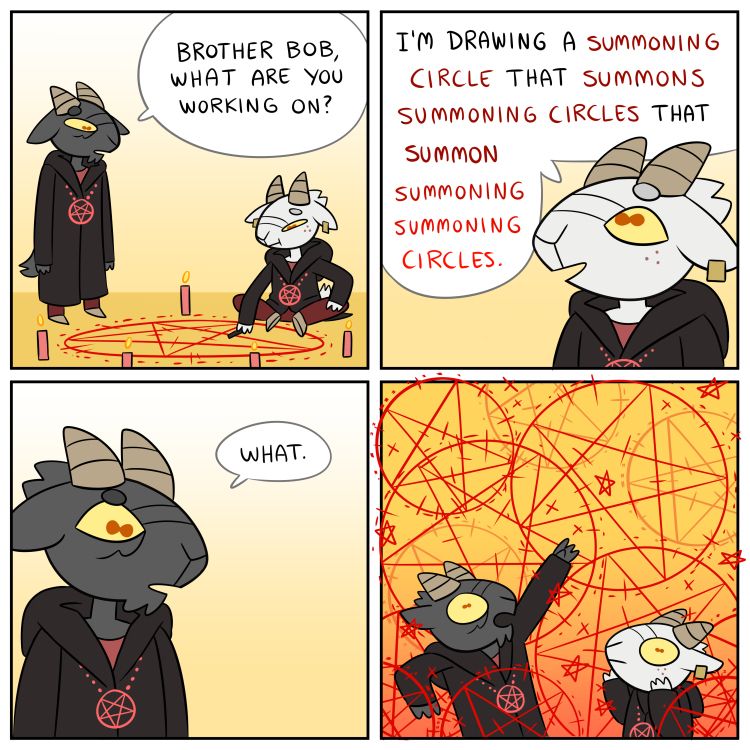 A four panel comic with two goat-headed figures wearing black robes and inverted pentacles. One is seated on the floor drawing a pentacle surrounded by candles.

"Brother Bob, what are you working on?"
"I'm drawing a summoning circle that summons summoning circles that summon summoning summoning circles."
"What."

In the final panel the two figures are completely surrounded by overlapping summoning circles of varying sizes, seemingly filling the air. Brother Bob looks concerned, and the unnamed goat is panicking.