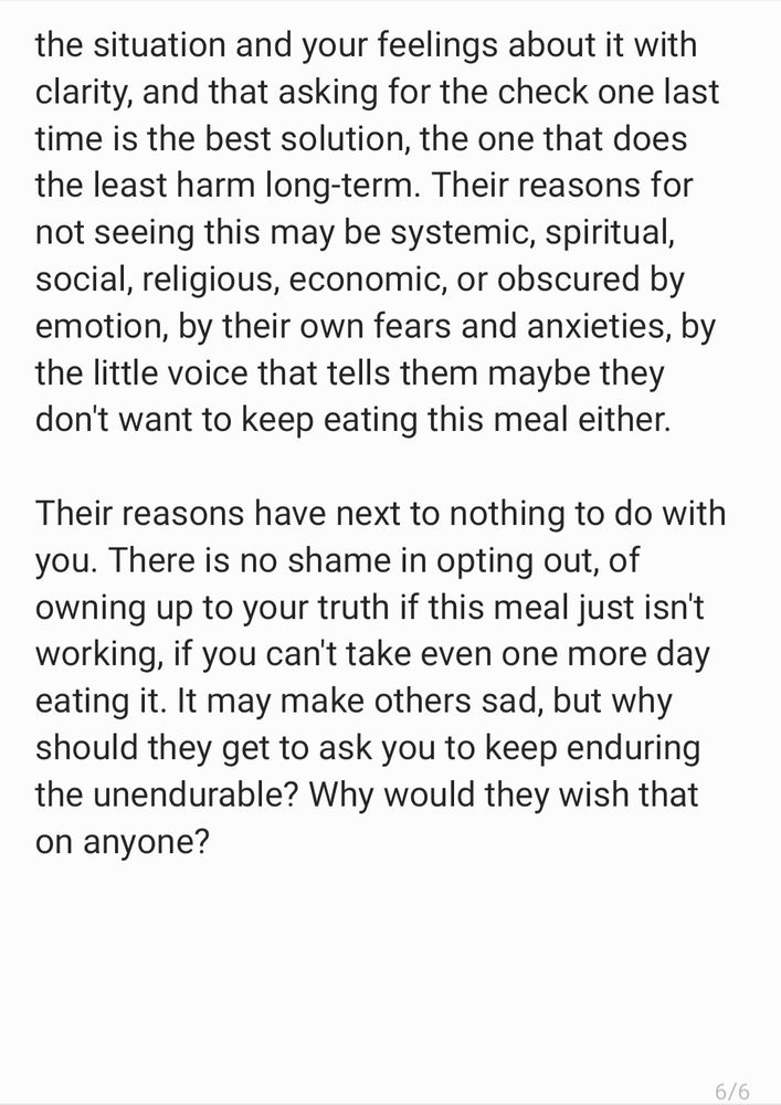 the situation and your feelings about it with clarity, and that asking for the check one last time is the best solution, the one that does the least harm long-term. Their reasons for not seeing this may be systemic, spiritual, social, religious, economic, or obscured by emotion, by their own fears and anxieties, by the little voice that tells them maybe they don't want to keep eating this meal either. 

Their reasons have next to nothing to do with you. There is no shame in opting out, of owning up to your truth if this meal just isn't working, if you can't take even one more day eating it. It may make others sad, but why should they get to ask you to keep enduring the unendurable? Why would they wish that on anyone?