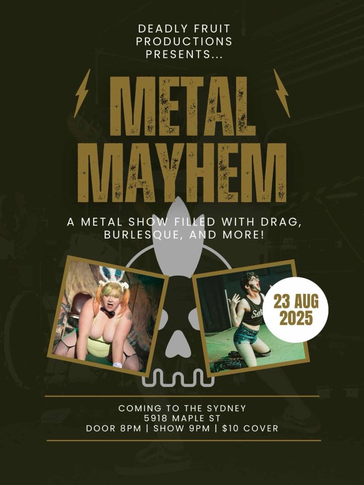 Poster text information: Metal Meyhem, a metal show filled with drag, burlesque, and more! 
August 23rd, 2025
The Sydney 5918 Maple st
Door 8pm, show 9pm, $10 cover

Full image description below

Poster for a cabaret show. At the top in large letters it says Metal Mayhem. Underneath ig says “a metal show filled with drag, burlesque, and more!” Underneath there are two pictures in a tan border. The left picture is of a burlesque performer wearing green and bunny ears on she knees on a stage looking at the camera. In the right is a picture of a drag artist wearing a crop top and shorts on a their knees on a stage. Somewhat overlapping the picture on the right is a white circle with the date August 23rd, 2025
At the very bottom is text reading “coming to the Sydney 5918 Maple ST door 8pm, show 9pm, $10 cover. 