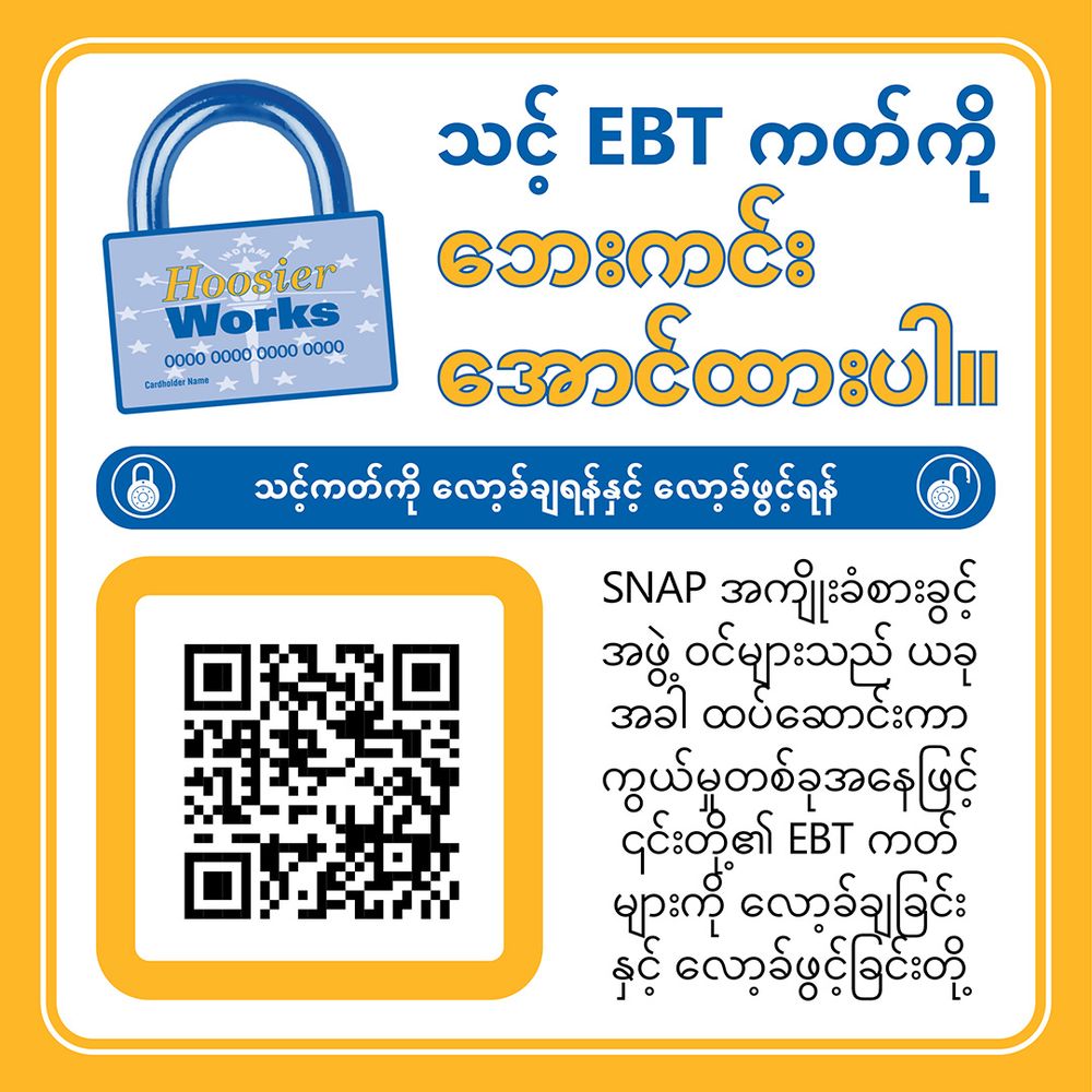 အပြာနှင့်အဝါအရောင်အခြေခံထားသော ပြည်သူ့ဝန်ဆောင်မှုကြော်ငြာပုံရိပ်။ ထိပ်တွင် "သင့် EBT ကတ်ကို လုံခြုံစေပါ!" ဟု အကြီးစားစာလုံးများဖြင့်ရေးသားထားသည်။ အောက်တွင် "သင့် EBT ကတ်ကို ပိတ်/ဖွင့်နိုင်ပါသည်" ဟု အပြာရောင်ဘားတစ်ခုတွင် ကဒ်နာပုံအမှတ်အသားနှင့်အတူဖော်ပြထားသည်။ ဘယ်ဘက်တွင် "SCAN ME" ဟုရေးထားသော QR ကုဒ်တစ်ခုရှိသည်။ အဓိကစာသားတွင် SNAP အဖွဲ့ဝင်များသည် ကတ်ကိုပိတ်/ဖွင့်နိုင်ပြီး ကတ်ခိုးယူခြင်း၊ ကတ်ကူးယူခြင်းနှင့်အခြားနည်းလမ်းများဖြင့် အခွင့်အရေးများခိုးယူခြင်းမှ ကာကွယ်နိုင်ကြောင်းဖော်ပြထားသည်။