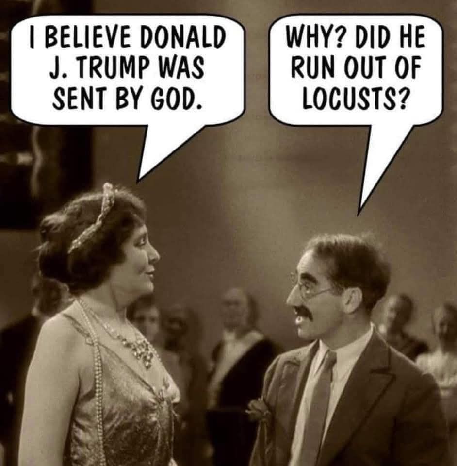 Photo from a marx brothers movie with a well offender woman and Groucho. Lady's word bubble- I believe Trump was sent by God. Groucho- Why? Did he run out of locusts?