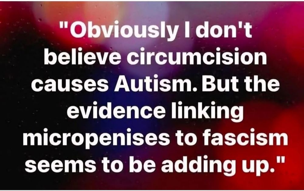 "Obviously I don't believe circumcision causes Autism. But the evidence linking micropenises to fascism seems to be adding up."