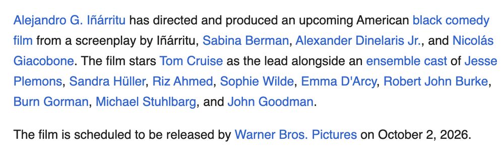Alejandro G. Iñárritu has directed and produced an upcoming American black comedy film from a screenplay by Iñárritu, Sabina Berman, Alexander Dinelaris Jr., and Nicolás Giacobone. The film stars Tom Cruise as the lead alongside an ensemble cast of Jesse Plemons, Sandra Hüller, Riz Ahmed, Sophie Wilde, Emma D'Arcy, Robert John Burke, Burn Gorman, Michael Stuhlbarg, and John Goodman.

The film is scheduled to be released by Warner Bros. Pictures on October 2, 2026.