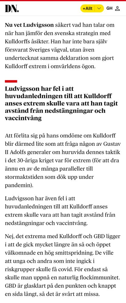Swedish: "Nu vet Ludvigsson säkert vad han talar om när han jämför den svenska strategin med Kulldorffs åsikter. Han har inte bara själv försvarat Sveriges vägval, utan även undertecknat samma deklaration som gjort Kulldorff extrem i omvärldens ögon.

Ludvigsson har fel i att huvudanledningen till att Kulldorff anses extrem skulle vara att han tagit avstånd från nedstängningar och vaccintvång
Att förlita sig på hans omdöme om Kulldorff blir därmed lite som att fråga någon av Gustav II Adolfs generaler om huruvida dennes taktik i det 30-åriga kriget var för extrem (för att dra ännu en av de många paralleller till stormaktstiden som dök upp under pandemin).

Ludvigsson har även fel i att huvudanledningen till att Kulldorff anses extrem skulle vara att han tagit avstånd från nedstängningar och vaccintvång.

Nej, det extrema med Kulldorff och GBD ligger i att de gick mycket längre än så och öppet välkomnade en hög smittspridning. De ville att unga och andra som inte ingick i riskgrupper skulle få covid. För endast så skulle man uppnå en naturlig flockimmunitet. GBD är glasklart på den punkten och knappt en sida långt, så det är svårt att missa."