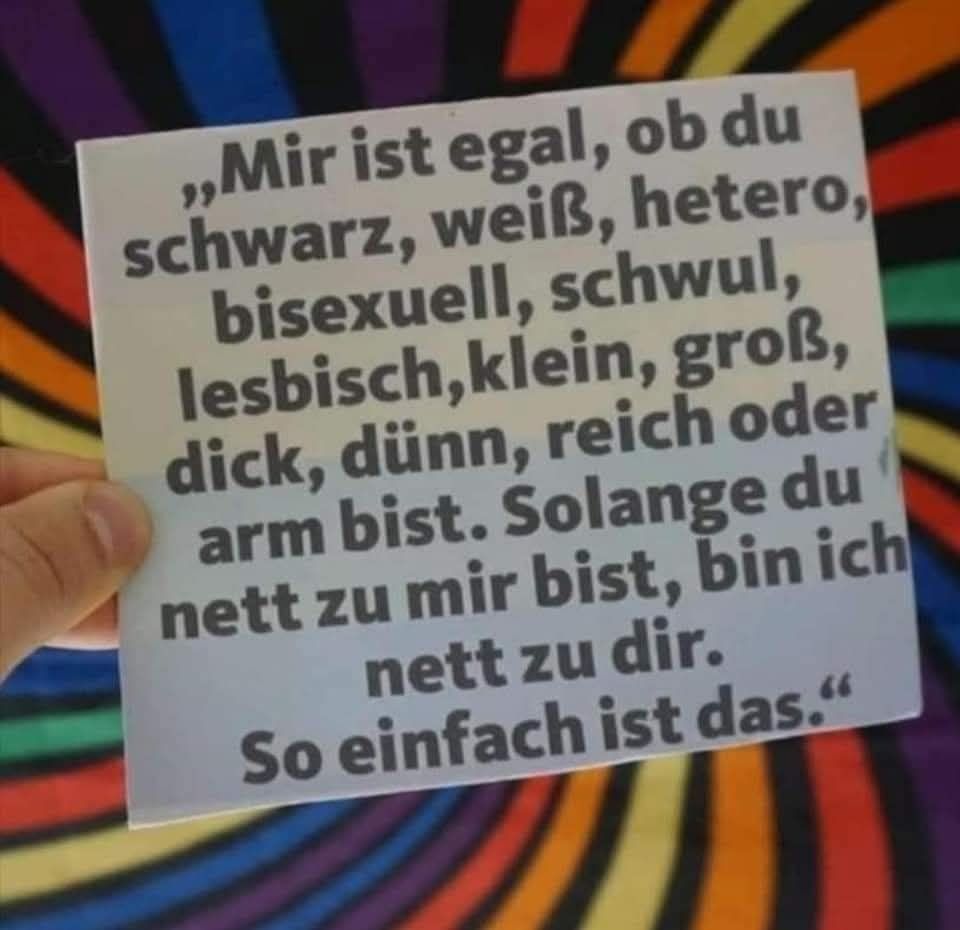 „Mir ist egal, ob du schwarz, weiß, hetero, bisexuell, schwul, lesbisch, klein, groß, dick, dünn, reich oder arm bist. Solange du nett zu mir bist, bin ich nett zu dir.

So einfach ist das."