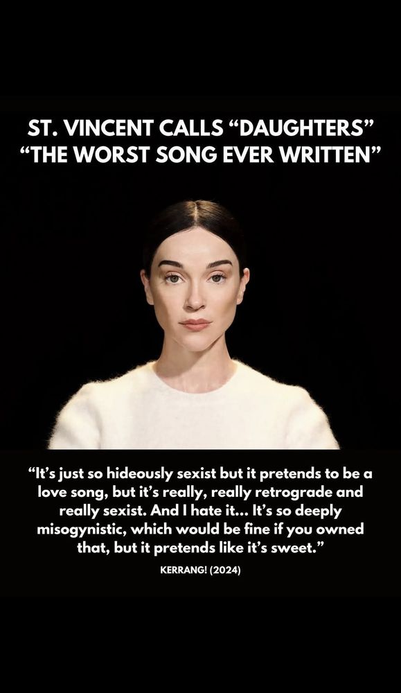 Portrait of the artist St. Vincent with the bold headline "St. Vincent Calls 'Daughters' 'the worst song ever written.'"

Below the portrait is a further quote in smaller text: ""It's just so hideously sexist but it pretends to be a love song, but it's really, really retrograde and really sexist. And I hate it... It's so deeply misogynistic, which would be fine if you owned that, but it pretends like it's sweet."

KERRANG! (2024)