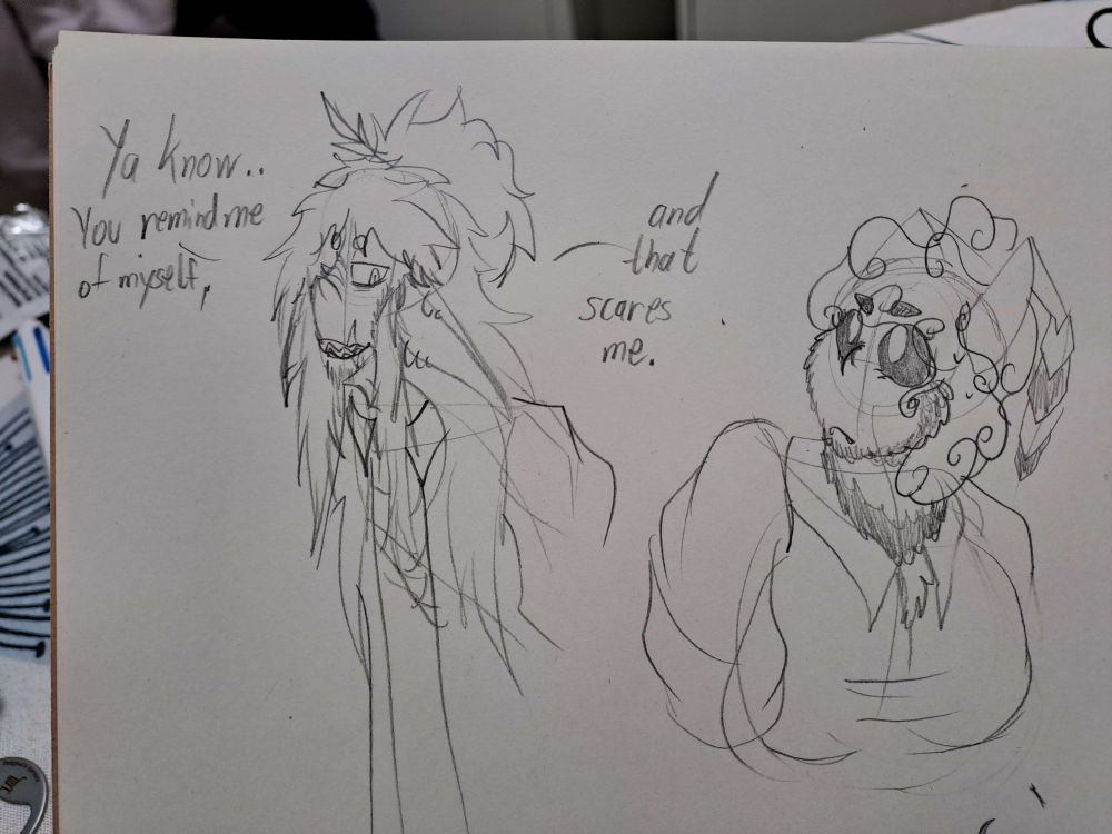 Sketchbook sketch of my OC's Org and Hart bust up.

Org is a disheveled and thin, lanky looking elf. Hart is a fat bumble bee humanoid with curly hair and fuzz all over her body.

Org is looking down at hart who looks up at him concerned. 
The text he tells her reads "Ya know... You remind me of myself, and that scares me."