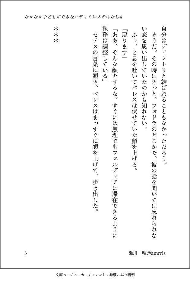 自分はディミトリと結ばれることもなかっただろう。
　そうだ。その時はきっと、フォドラのどこかで、彼の話を聞いては忘れられない恋を思い出していたのかも知れない。
　ふぅ、と息を吐いてベレスは伏せていた顔を上げる。
「戻ります」
「ああ、そんな顔をするな。すぐには無理でもフェルディアに滞在できるように執務は調整している」
　セテスの言葉に頷き、ベレスはまっすぐに顔を上げて、歩き出した。



＊＊＊




