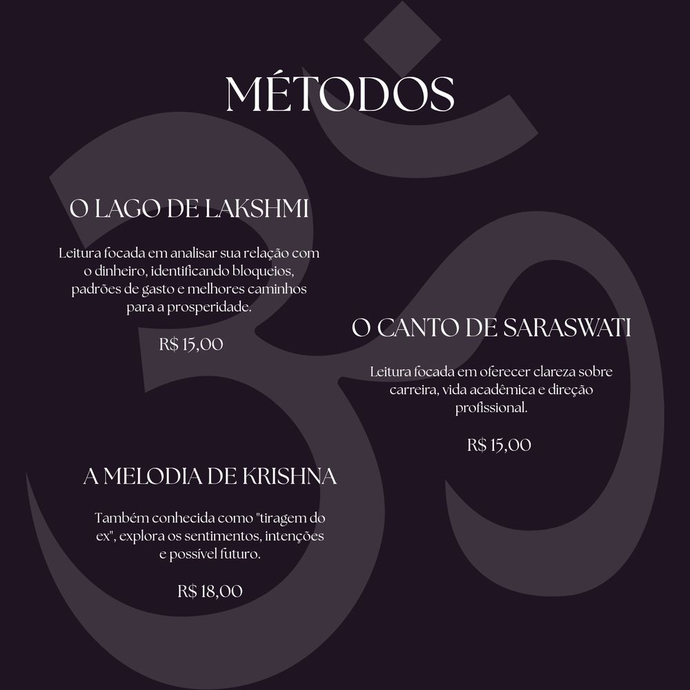 MÉTODOS

O LAGO DE LAKSHMI

Leitura focada em analisar sua relação com
○ dinheiro, identificando bloqueios,
padrões de gasto e melhores caminhos
para a prosperidade

R$ 15,00

CANTO DE SARASWATI

Leitura focada em oferecer clareza sobre
carreira. vida acadêmica e direcão
profissional.

R$ 15,00

A MELODIA DE KRISHNA

Também conhecida como "tiragem do
ex", explora os sentimentos, intencões
e possível futuro

R$ 18,00