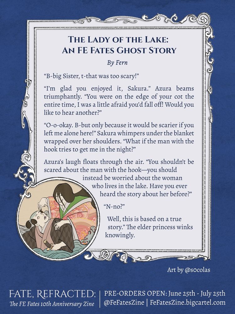 Graphic featuring a text and illustration preview for the Fate, Refracted zine project. The illustration, by @s0colas.bsky.social in an ukiyo-e style, is of a scary looking woman with messy hair leering over a samurai standing in waist-deep water.

The text, which is written by @petitforce.bsky.social, reads:

“B-big Sister, t-that was too scary!”

“I’m glad you enjoyed it, Sakura.” Azura beams triumphantly. “You were on the edge of your cot the entire time, I was a little afraid you’d fall off! Would you like to hear another?”

“O-o-okay. B-but only because it would be scarier if you left me alone here!” Sakura whimpers under the blanket wrapped over her shoulders. “What if the man with the hook tries to get me in the night?”

Azura’s laugh floats through the air. “You shouldn’t be scared about the man with the hook—you should instead be worried about the woman who lives in the lake. Have you ever heard the story about her before?”

“N-no?”

“Well, this is based on a true story.” The elder princess winks knowingly.