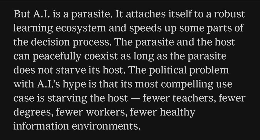 But A.I. is a parasite. It attaches itself to a robust learning ecosystem and speeds up some parts of the decision process. The parasite and the host can peacefully coexist as long as the parasite does not starve its host. The political problem with A.I.'s hype is that its most compelling use case is starving the host - fewer teachers, fewer degrees, fewer workers, fewer healthy information environments.