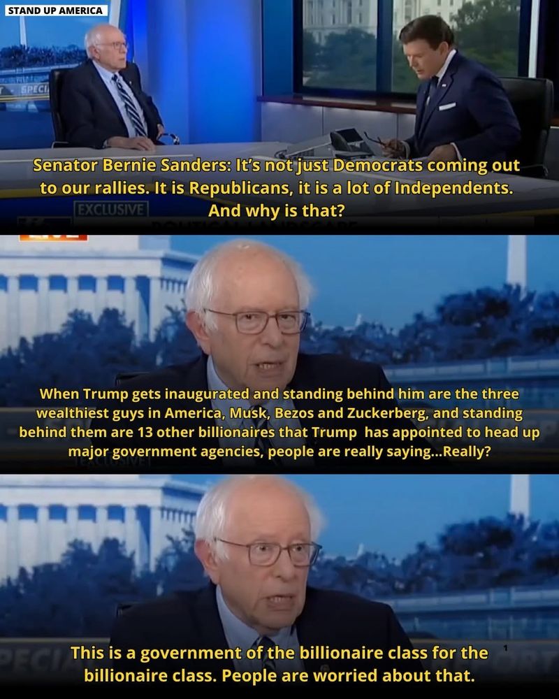 A triple pane of Sen Bernie Sanders in an interview saying it’s not just Democrats coming to their [his and AOC’s] rallies.  It’s Republicans and a lot of Independents.  Why? Because at the inauguration they saw the three wealthiest guys in America standing behind Trump, and behind them are 13 more billionaires that have been appointed to run government agencies.

This is a government of the billionaire class for the billionaire class, and people are worried about that.