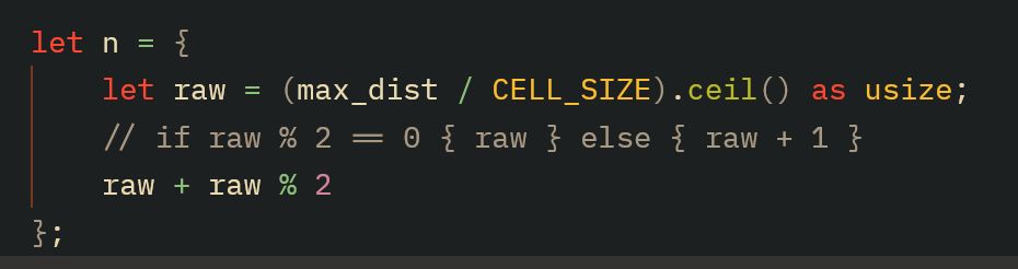 	let n = {
		let raw = (max_dist / CELL_SIZE).ceil() as usize;
		// if raw % 2 == 0 { raw } else { raw + 1 }
		raw + raw % 2
	};