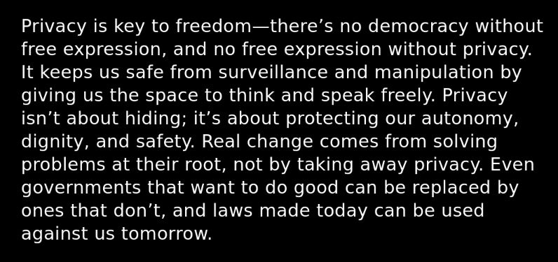 Privacy is key to freedom—there’s no democracy without free expression, and no free expression without privacy. It keeps us safe from surveillance and manipulation by giving us the space to think and speak freely. Privacy isn’t about hiding; it’s about protecting our autonomy, dignity, and safety. Real change comes from solving problems at their root, not by taking away privacy. Even governments that want to do good can be replaced by ones that don’t, and laws made today can be used against us tomorrow.