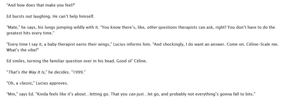 “And how does that make you feel?”

Ed bursts out laughing. He can’t help himself.

“Mate,” he says, his lungs jumping wildly with it. “You know there’s, like, other questions therapists can ask, right? You don’t have to do the greatest hits every time.”

“Every time I say it, a baby therapist earns their wings,” Lucius informs him. “And shockingly, I do want an answer. Come on. Céline-Scale me. What’s the vibe?”

Ed smiles, turning the familiar question over in his head. Good ol’ Céline.

“That’s the Way It Is,” he decides. “1999.”

“Oh, a classic,” Lucius approves.

“Mm,” says Ed. “Kinda feels like it’s about…letting go. That you can just…let go, and probably not everything’s gonna fall to bits.”