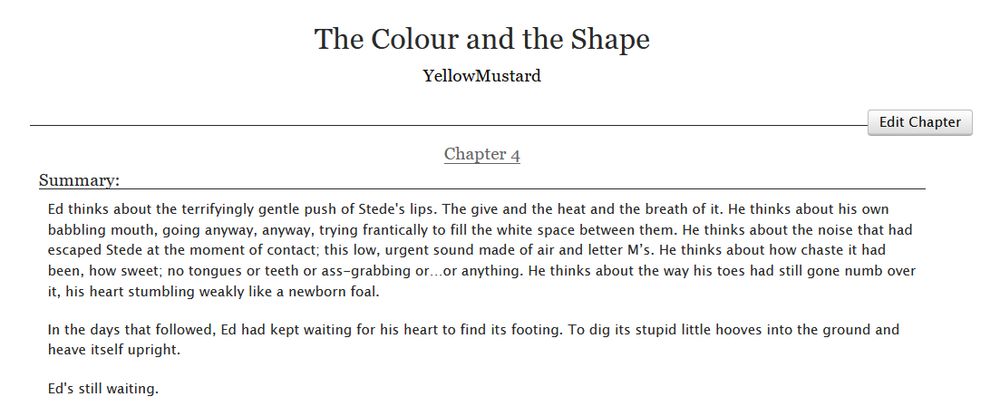 

    Ed thinks about the terrifyingly gentle push of Stede's lips. The give and the heat and the breath of it. He thinks about his own babbling mouth, going anyway, anyway, trying frantically to fill the white space between them. He thinks about the noise that had escaped Stede at the moment of contact; this low, urgent sound made of air and letter M’s. He thinks about how chaste it had been, how sweet; no tongues or teeth or ass-grabbing or…or anything. He thinks about the way his toes had still gone numb over it, his heart stumbling weakly like a newborn foal.

    In the days that followed, Ed had kept waiting for his heart to find its footing. To dig its stupid little hooves into the ground and heave itself upright.

    Ed's still waiting. 
