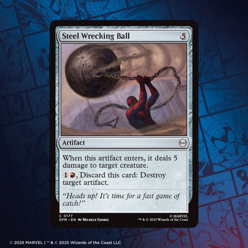 Magic: The Gathering | Marvel's Spider-Man card 

Steel Wrecking Ball
Mana Cost: {5}
Type: Artifact
Rarity: Common
Abilities:
When this artifact enters, it deals 5 damage to target creature. 
{1}{R}, Discard this card: Destroy target artifact.
Flavor text: "Heads up! It's time for a fast game of catch!"
Art: Spider-Man is swinging a giant steel ball around his head as speed lines of centrifugal force lag behind the improvised weapon.