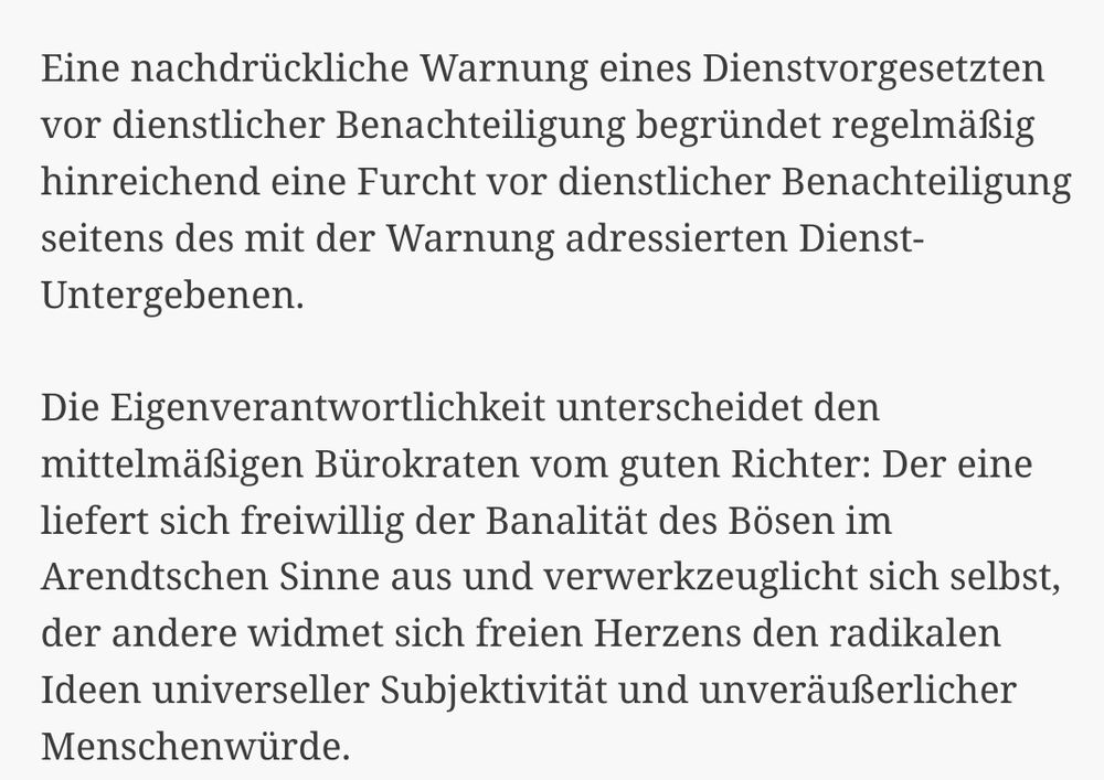 Screenshot: 
Eine nachdrückliche Warnung eines Dienstvorgesetzten vor dienstlicher Benachteiligung begründet regelmäßig hinreichend eine Furcht vor dienstlicher Benachteiligung seitens des mit der Warnung adressierten Dienst-Untergebenen.

Die Eigenverantwortlichkeit unterscheidet den mittelmäßigen Bürokraten vom guten Richter: Der eine liefert sich freiwillig der Banalität des Bösen im Arendtschen Sinne aus und verwerkzeuglicht sich selbst, der andere widmet sich freien Herzens den radikalen Ideen universeller Subjektivität und unveräußerlicher Menschenwürde.