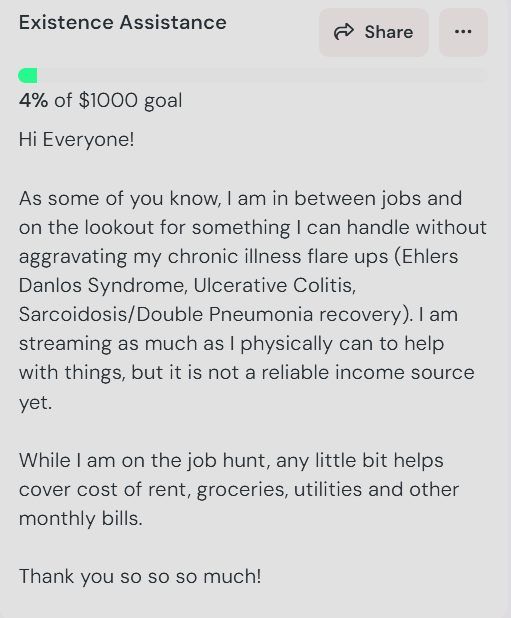 Existence Assistance 

Hi Everyone!

As some of you know, I am in between jobs and on the lookout for something I can handle without aggravating my chronic illness flare ups (Ehlers Danlos Syndrome, Ulcerative Colitis, Sarcoidosis/Double Pneumonia recovery). I am streaming as much as I physically can to help with things, but it is not a reliable income source yet.

While I am on the job hunt, any little bit helps cover cost of rent, groceries, utilities and other monthly bills.

Thank you so so so much!