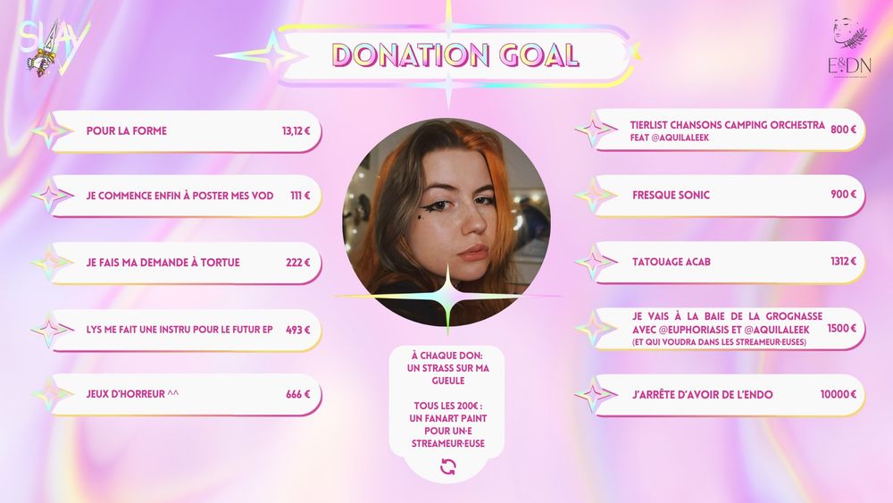 Donation Goals pour Slay:
13,12€ = Pour la forme
111€ = Je commence enfin à poster mes VODs
222€ = Je fais ma demande à Tortue
493€ = Lys me fait une instru pour le futur EP
666€ = Jeux d'horreur ^^
800 = Tierlist des chansons de Camping Orchestra, feat @AquilaLeek
900€ = Fresque Sonic
1312€ = Tatouage ACAB
1500 = Je vais à la baie de la grognasse avec @Euphoriasis et @Aquilaleek (et qui voudra dans les streameur·euses)
10000€ = J'arrête d'avoir de l'endo

Pour chaque don: Un strass sur ma gueule
Tous les 200€: un fanart paint pour un·e streameur·euse