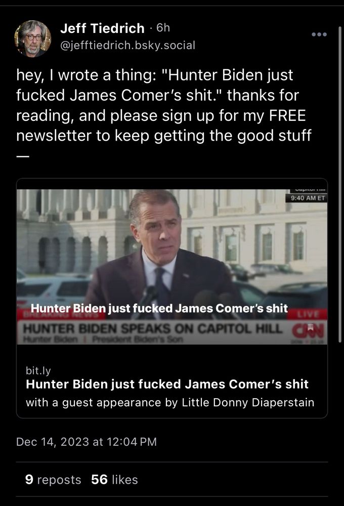 post from Jeff Tiedrich: hey, I wrote a thing: “Hunter Biden just fucked James Comer’s shit.” thanks for reading, and please sign up for my FREE newsletter to keep getting the good stuff - 
[link to newsletter]