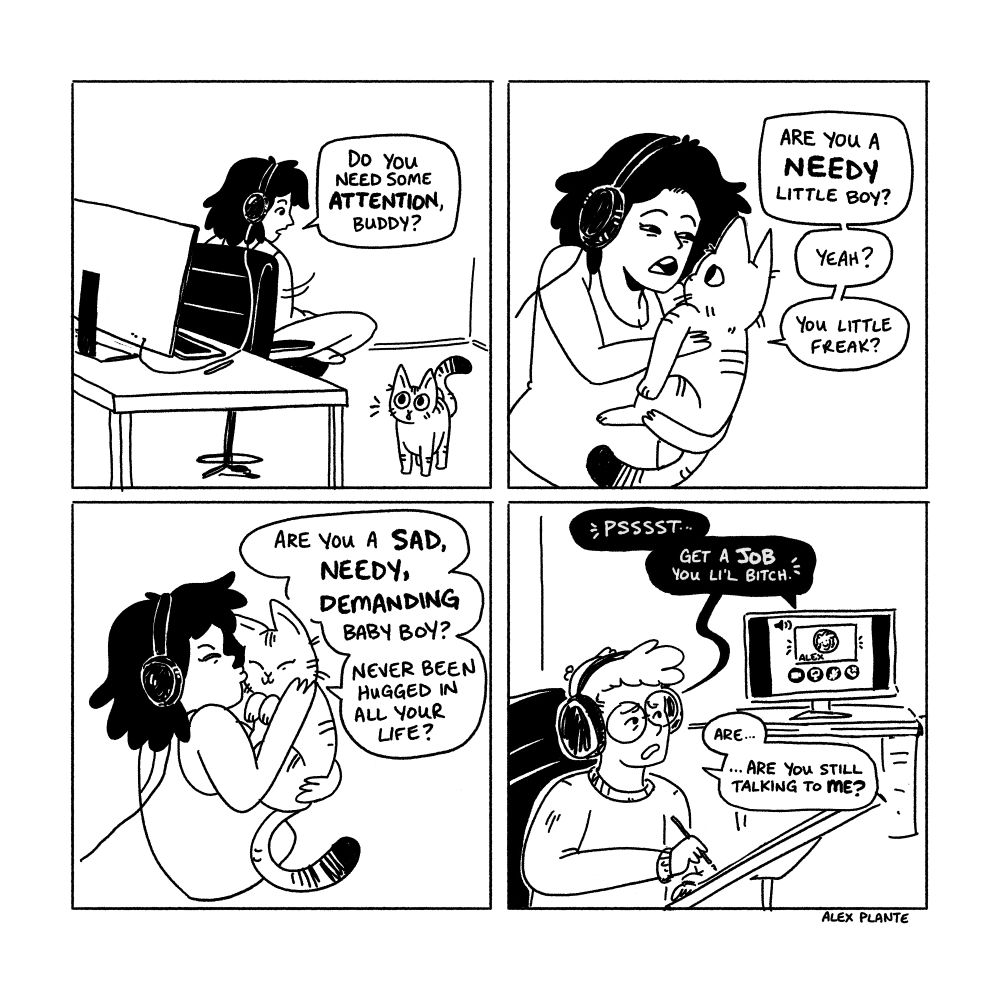 4 panel comic

1. me, sitting at my desk with headphones on, talking to my cat who is meowing at me. "do you need some attention, buddy?

2. i've picked up my cat and am talking to him "are you a needy little boy? yeah? you little freak?"

3. i am cuddling him more aggressively "are you a sad, needy, demanding baby boy? never been hugged in all your life?"

4. the other end of the conversation in another city, my friend ted is sitting and drawing with headphones on, discord voice chat open in the background, my voice saying "psst... get a job you li'l bitch"

ted: "are.... are you still talking to me?"