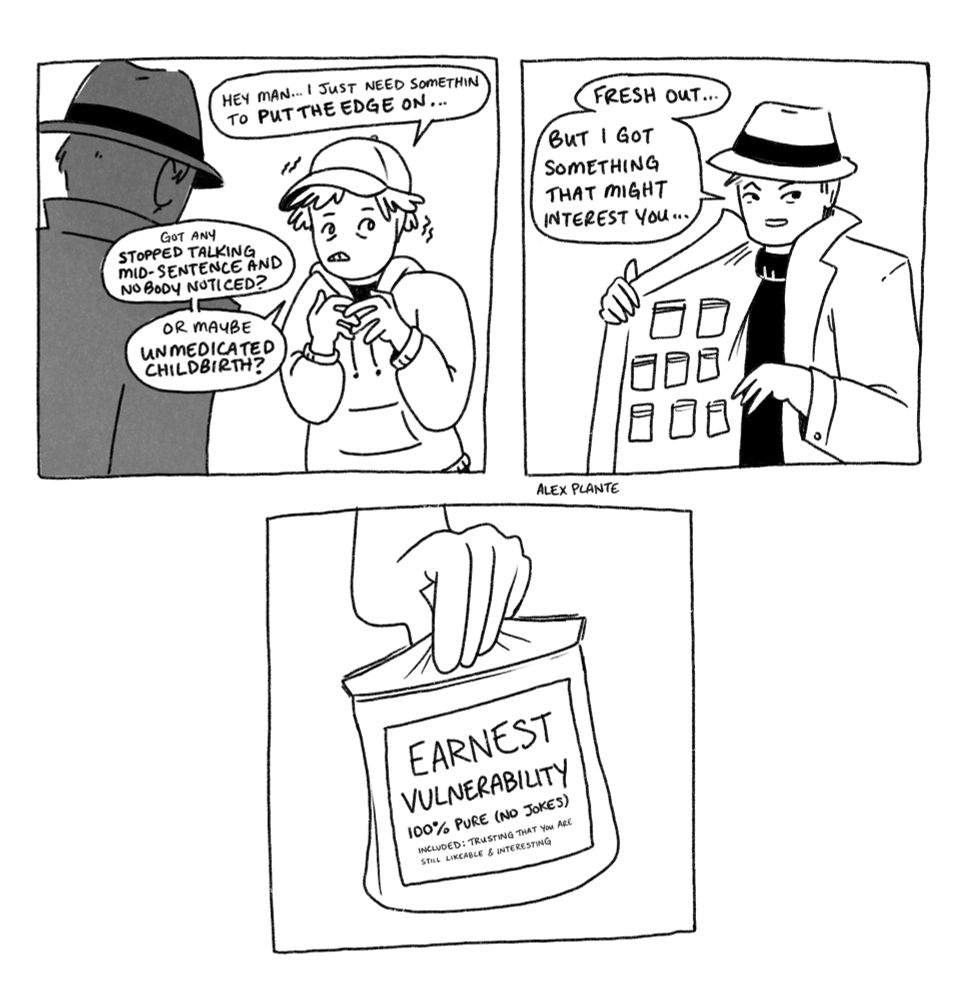 3 panel comic

1. a nervous trembling person in a hoodie and a ball cap talking to a shadowed person in a trench coat. "Hey man... I just need somethin' to put the edge on... got any "stopped talking mid-sentence and nobody noticed?" or maybe "unmedicated childbirth?"

2. the trenchcoat man opens his coat and reveals lots of little baggies on the inside panel and says "fresh out... but i got something that might interest you"

3. closeup of hand holding out a baggie labeled "Earnest Vulnerability, 100% pure (no jokes). included: trusting that you are still likeable and interesting"