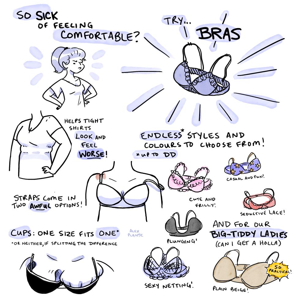 cartoon with a bunch of drawings of bras and their innate failings

So sick of feeling comfortable? try… BRAS!

Helps tight shirts look and feel worse!

Straps come in two awful options! (illustration: digging into shoulder or falling off)

Cups: one size fits ONE*

(illustration: one boob spilling out, the other one barely filling)

*or neither, if splitting the difference

Endless* styles and colours to choose from! Cute and frilly! casual and fun! seductive lace! plunging! sexy netting!

*up to DD

And for our big-tiddy ladies (can i get a holla) PLAIN BEIGE (so practical!)

