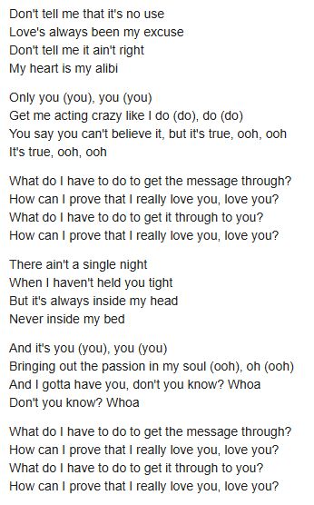 Don't tell me that it's no use Love's always been my excuse Don't tell me it ain't right My heart is my alibi Only you (you), you (you) Get me acting crazy like I do (do), do (do) You say you can't believe it, but it's true, ooh, ooh It's true, ooh, ooh What do I have to do to get the message through? How can I prove that I really love you, love you? What do I have to do to get it through to you? How can I prove that I really love you, love you? There ain't a single night When I haven't held you tight But it's always inside my head Never inside my bed And it's you (you), you (you) Bringing out the passion in my soul (ooh), oh (ooh) And I gotta have you, don't you know? Whoa Don't you know? Whoa What do I have to do to get the message through? How can I prove that I really love you, love you? What do I have to do to get it through to you? How can I prove that I really love you, love you?