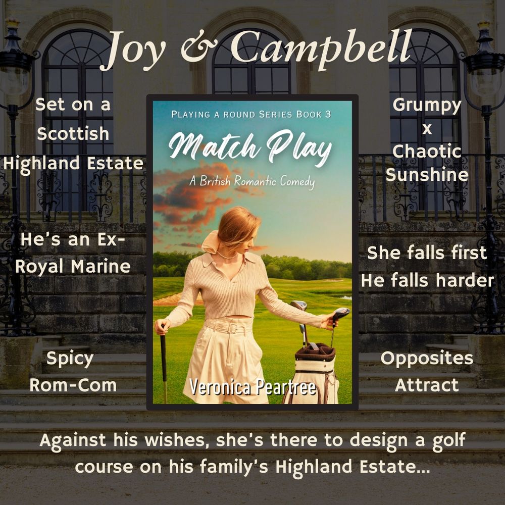 Background is a stately home and the book cover for MATCH PLAY is in the centre. 
At the top: Joy and Campbell 
List of tropes: set on a Scottish Highland Estate, he's an ex royal marine, spicy rom-com, grumpy x Chaotic Sunshine, she falls first, he's falls harder, Opposites Attract. 
At the bottom it says: Against his wishes, she's there to design a golf course on his family's Highland Estate...