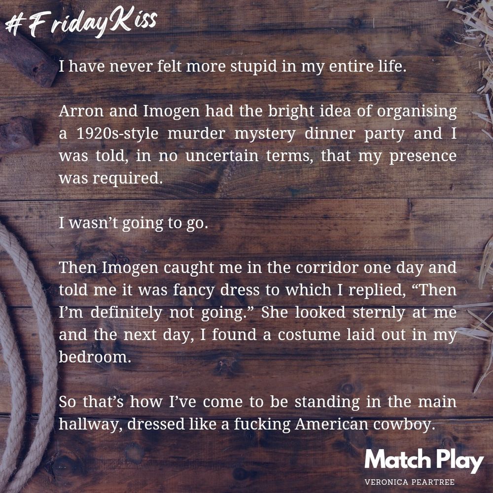 #Friday Kiss

An excerpt from my new book, MATCH PLAY coming January 31st. 

Campbell McLeod’s pov:
I've never felt more stupid in my entire life. Arron and Imogen had the bright idea of organising a 1920s-style murder mystery dinner party and I was told, in no uncertain terms, that my presence was required. 

I wasn't going to go. 

Then Imogen caught me in the corridor one day and told me it was fancy dress to which I responded, "Then I'm definitely not going." She looked sternly at me and the next day, I found a costume laid out in my bedroom. 

So that's how I've come to be standing in the main hallway, dressed like a fucking American cowboy.
