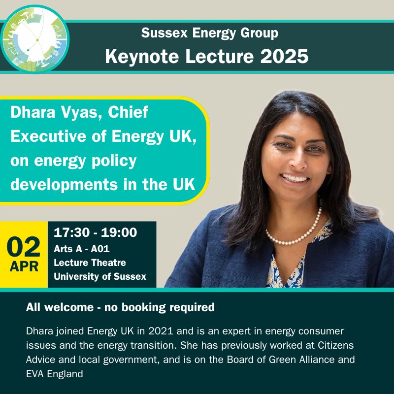 Poster of Sussex Energy Group Keynote Lecture 2025, featuring Dhara Vyas, Chief Executive of Energy UK, on energy policy developments in the UK. 

2nd April 17:30-19:00pm. Arts A - A01 Lecture Theatre. University of Sussex. 

All Welcome - no booking required. 
Dhara joined Energy UK in 2021 and is an expert in energy consumer issues and the energy transition. She has previously worked at Citizens Advice and local government, and is on the Board of Green Alliance and EVA England. 
