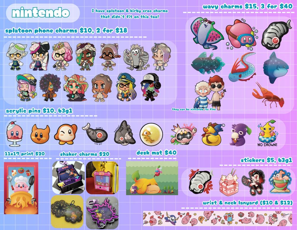 a convention catalog specifically catered to nintendo franchises. text at top says "I have splatoon and kirby croc charms that didn't fit on this too!" 12 splatoon phone charms $10 2 for $18 characters: callie mari pearl marina frye bigman shiver harmony spyke flow agent 8 agent 3 acht d3df1sh. 8 wavy acrylic charms $15 3 for $40 watermelon big man swimming kirby splatoon jelleton coelocant oarfish mola mola sunfish aziraphale and crowly from good omens and a crawfish. 10 acrylic pins $10 b3g1 kirby scarfy waddle dee little jelleton sunfish jelleton golden salmon egg pearl bot blue pikmin riding a rubber ducky purple pikmin eating icecream and a yellow pikmin in a pool floaty that says no drown. 11x17 print $20 of chef kirby 4 shaker charms $20 3 for $50: splatoon squid jump kirby ufo crane machine link in a likelike and zelda in a time rift. desk mat $40 pikmin oatchi laying on a greenbackground with a few pikmni. 4 stickers: jelleton kirby cake halloween shiver and craymond in a beach pail. wrist $10 and neck $12  lanyard of kirby doodles.