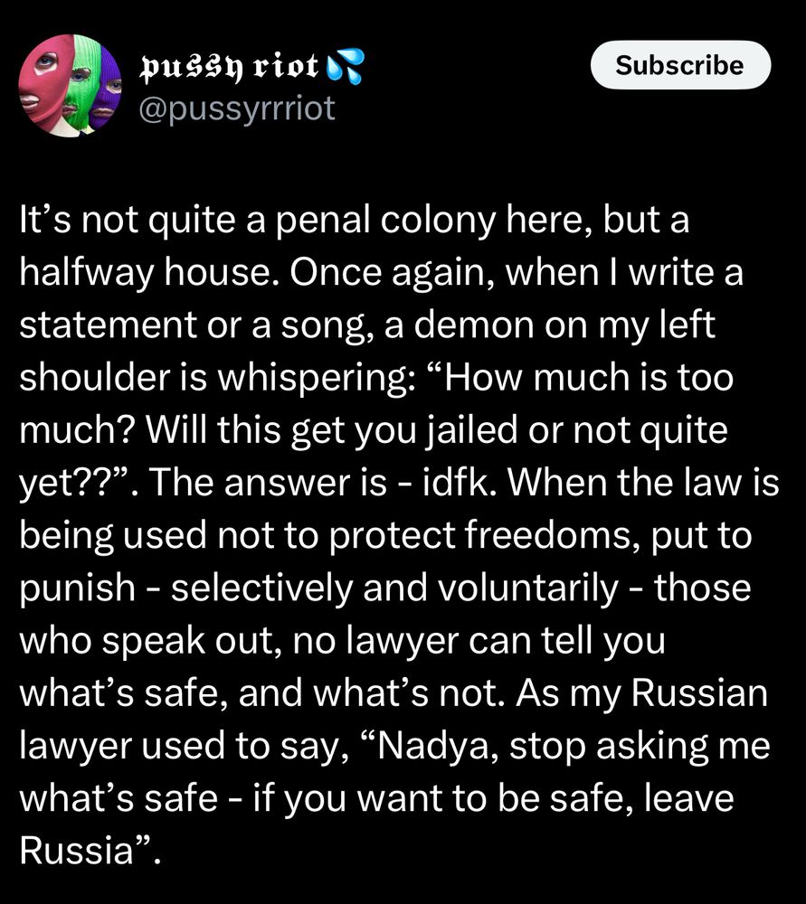 pussy riot @pussyrrriot
It's not quite a penal colony here, but a halfway house. Once again, when I write a statement or a song, a demon on my left shoulder is whispering: "How much is too much? Will this get you jailed or not quite yet??". The answer is - idfk. When the law is being used not to protect freedoms, put to punish - selectively and voluntarily - those who speak out, no lawyer can tell you what's safe, and what's not. As my Russian lawyer used to say, "Nadya, stop asking me what's safe - if you want to be safe, leave Russia"