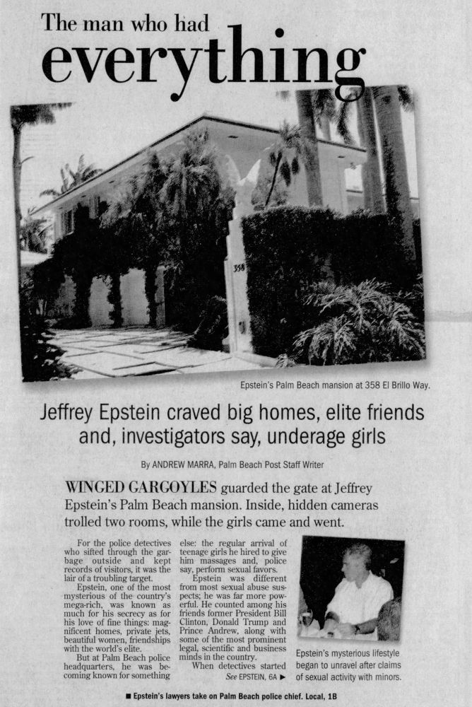The man who had
everything
Epstein's Palm Beach mansion at 358 El Brillo Way.
Jeffrey Epstein craved big homes, elite friends and, investigators say, underage girls
By ANDREW MARRA, Palm Beach Post Staff Writer
WINGED GARGOYLES guarded the gate at Jeffrey Epstein's Palm Beach mansion. Inside, hidden cameras trolled two rooms, while the girls came and went.
For the police detectives who sifted through the gar-
else: the regular arrival of
bage
outside
and kept
teenage girls he hired to give him massages and, police
records of visitors, it was the say, perform sexual favors.
lair of a troubling target.
Epstein, one of the most
Epstein
was
different
from most sexual abuse sus-
mysterious of the country's mega-rich,
was known as
pects; he was far more pow-
much for his secrecy as for
erful. He counted among his friends former President Bill
his love of fine things: magnificent homes, private jets,
Clinton, Donald Trump and
beautiful women, friendships
Prince Andrew, along with
with the world's elite.
some of the most prominent legal, scientitie and business
But at Palm Beach police
minds in the country.
headquarters,
he was
be-
coming known for something
When detectives started
See EPSTEIN, 6A ₽
Epstein's mysterious lifestyle began to unravel after claims of sexual activity with minors.
• Epstein's lawyers take on Palm Beach police chief. Local, 1B
