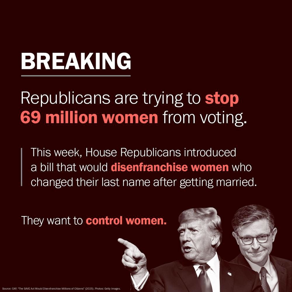BREAKING
Republicans are trying to stop 69 million women from voting.
This week, House Republicans introduced a bill that would disenfranchise women who changed their last name after getting married.
They want to control women.
Source: CAP, *The SAVE Act Would Dise franchise Millions of Citizens* (2025). Photos: Getty Images.