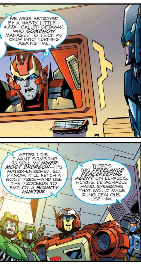 Two panels from Lost Light #11, showing an angry Rodimus leaving a message and his old crew listening to it in astonishment. he says: 

WE WERE BETRAYED BY A NASTY LITTLE-KZZK-CALLED GETAWAY, WHO SOMEHOW MANAGED TO TRICK MY CREW INTO TURNING AGAINST ME.

AFTER I DIE, I WANT SOMEONE TO SELL MY INNERMOST ENERGON--IT'S MATRIX-ENRICHED, SO Y'KNOW, IT'LL FETCH A GOOD PRICE--AND USE THE PROCEEDS TO EMPLOY A BOUNTY HUNTER.

THERE’S THIS FREELANCE PEACEKEEPING AGENT ON ELPASOS. HORNS, DETACHABLE HAND, EYEBROWS THAT WOULD MAKE RUNG JEALOUS. USE HIM.