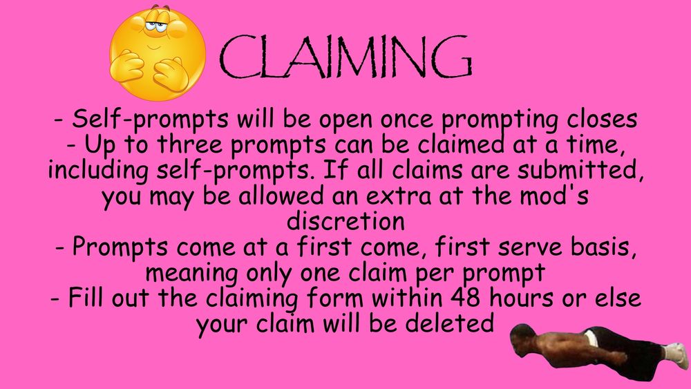 - Self-prompts will be open once prompting closes
- Up to three prompts can be claimed at a time, including self-prompts. If all claims are submitted, you may be allowed an extra at the mod's discretion
- Prompts come at a first come, first serve basis, meaning only one claim per prompt
- Fill out the claiming form within 48 hours or else your claim will be deleted
